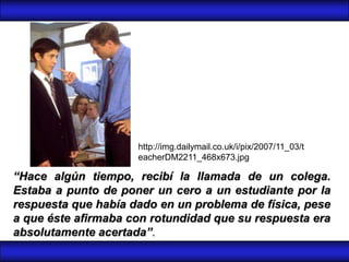 http://img.dailymail.co.uk/i/pix/2007/11_03/t
                     eacherDM2211_468x673.jpg

“Hace algún tiempo, recibí la llamada de un colega.
Estaba a punto de poner un cero a un estudiante por la
respuesta que había dado en un problema de física, pese
a que éste afirmaba con rotundidad que su respuesta era
absolutamente acertada”.
 