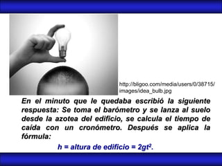 http://bligoo.com/media/users/0/38715/
                           images/idea_bulb.jpg
En el minuto que le quedaba escribió la siguiente
respuesta: Se toma el barómetro y se lanza al suelo
desde la azotea del edificio, se calcula el tiempo de
caída con un cronómetro. Después se aplica la
fórmula:
          h = altura de edificio = 2gt2.
 