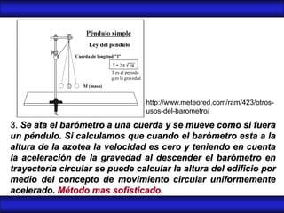 http://www.meteored.com/ram/423/otros-
                                 usos-del-barometro/

3. Se ata el barómetro a una cuerda y se mueve como si fuera
un péndulo. Si calculamos que cuando el barómetro esta a la
altura de la azotea la velocidad es cero y teniendo en cuenta
la aceleración de la gravedad al descender el barómetro en
trayectoria circular se puede calcular la altura del edificio por
medio del concepto de movimiento circular uniformemente
acelerado. Método mas sofisticado.
 