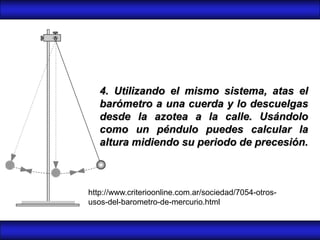 4. Utilizando el mismo sistema, atas el
   barómetro a una cuerda y lo descuelgas
   desde la azotea a la calle. Usándolo
   como un péndulo puedes calcular la
   altura midiendo su periodo de precesión.



http://www.criterioonline.com.ar/sociedad/7054-otros-
usos-del-barometro-de-mercurio.html
 