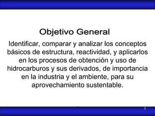Identificar, comparar y analizar los conceptos
básicos de estructura, reactividad, y aplicarlos
    en los procesos de obtención y uso de
hidrocarburos y sus derivados, de importancia
     en la industria y el ambiente, para su
         aprovechamiento sustentable.

                       .                      3
 