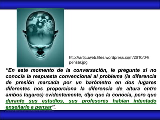 http://articuweb.files.wordpress.com/2010/04/
                         pensar.jpg

“En este momento de la conversación, le pregunte si no
conocía la respuesta convencional al problema (la diferencia
de presión marcada por un barómetro en dos lugares
diferentes nos proporciona la diferencia de altura entre
ambos lugares) evidentemente, dijo que la conocía, pero que
durante sus estudios, sus profesores habían intentado
enseñarle a pensar”.
 