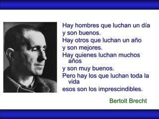 Hay hombres que luchan un día
y son buenos.
Hay otros que luchan un año
y son mejores.
Hay quienes luchan muchos
  años
y son muy buenos.
Pero hay los que luchan toda la
  vida
esos son los imprescindibles.
                Bertolt Brecht
 