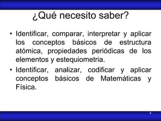 ¿Qué necesito saber?
• Identificar, comparar, interpretar y aplicar
  los conceptos básicos de estructura
  atómica, propiedades periódicas de los
  elementos y estequiometria.
• Identificar, analizar, codificar y aplicar
  conceptos básicos de Matemáticas y
  Física.


                                             4
 