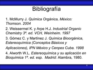Bibliografía
1. McMurry J. Química Orgánica, México:
Thomson. 2004
2. Weissermel K. y Arpe H.J. Industrial Organic
Chemistry 3ª. ed. VCH, Weinheim. 1997
3. Gómez C. y Martínez J. Química Bioorgánica,
Estereoquímica (Conceptos Básicos y
Aplicaciones), IPN México y Cenpes Cuba. 1998
4. Alworth W.L. Estereoquímica y su aplicación en
Bioquímica 1ª. ed. esp. Madrid: Alambra, 1980.

                                                    6
 