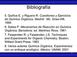 Bibliografía
5. Quiñoa E. y Riguera R. Cuestiones y Ejercicios
de Química Orgánica, Madrid: Mc. Graw-Hill,
1994
6. Sykes P. Mecanismos de Reacción en Química
Orgánica, Barcelona: ed. Martinez Roca, 1961
7. Fessenden R. y Fessenden J.S. Techniques
and Experiments for Organic Chemistry, Boston:
Willard Grant Press. 1983
8. Varios autores Química Orgánica. Experimentos
con un enfoque ecológico. México: UNAM. 2001
                                                7
 