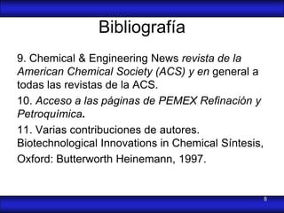 Bibliografía
9. Chemical & Engineering News revista de la
American Chemical Society (ACS) y en general a
todas las revistas de la ACS.
10. Acceso a las páginas de PEMEX Refinación y
Petroquímica.
11. Varias contribuciones de autores.
Biotechnological Innovations in Chemical Síntesis,
Oxford: Butterworth Heinemann, 1997.


                                                     8
 