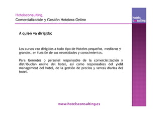 A quién va dirigido:



Los cursos van dirigidos a todo tipo de Hoteles pequeños, medianos y
grandes, en función de sus necesidades y conocimientos.

Para Gerentes o personal responsable de la comercialización y
distribución online del hotel, así como responsables del yield
management del hotel, de la gestión de precios y ventas diarias del
hotel.




                          www.hotelsconsulting.es
 