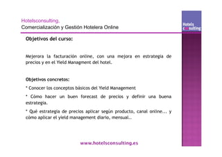 Objetivos del curso:


Mejerora la facturación online, con una mejora en estrategia de
precios y en el Yield Managment del hotel.


Objetivos concretos:
* Conocer los conceptos básicos del Yield Management
* Cómo hacer un buen forecast de precios y definir una buena
estrategia.
* Qué estrategia de precios aplicar según producto, canal online... y
cómo aplicar el yield management diario, mensual..




                         www.hotelsconsulting.es
 