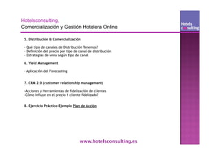 5. Distribución & Comercialización

- Qué tipo de canales de Distribución Tenemos?
- Definición del precio por tipo de canal de distribución
- Estrategias de vena según tipo de canal

6. Yield Management

- Aplicación del Forecasting
                                                     Texto

7. CRM 2.0 (customer relationship management)

-Acciones y Herramientas de fidelización de clientes
-Cómo influye en el precio 1 cliente fidelizado?


8. Ejercicio Práctico-Ejemplo Plan de Acción




                                    www.hotelsconsulting.es
 