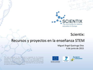 Scientix:
Recursos y proyectos en la enseñanza STEM
Miguel Ángel Queiruga Dios
6 de junio de 2015
The work presented in this document is supported by the European
Commission’s FP7 programme – project Scientix 2 (Grant agreement N.
337250). The content of this document is the sole responsibility of the
consortium members and it does not represent the opinion of the European
Commission and the Commission is not responsible for any use that might
be made of information contained herein.
 