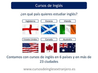 Cursos de Inglés

        ¿en qué país quieres estudiar inglés?
           Inglaterra        Escocia       Irlanda




          Estados Unidos     Canada        Australia




Contamos con cursos de inglés en 6 países y en más de
                   23 ciudades
          www.cursosdeinglesextranjero.es
 