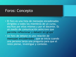 Foros: Concepto
• El foro es una lista de mensajes encadenados
dirigidos a todos los miembros de un curso,
escritos por ellos mismos y por el docente. Es
un medio de comunicación asíncrono que
permite reflexionar y debatir en grupo.
• Un foro de debate es una relación de
mensajes encadenados, que se inicia cuando
una persona lanza una pregunta para que el
resto piense, investigue y conteste.
 