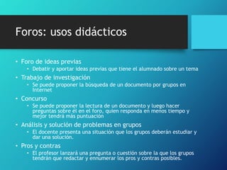 Foros: usos didácticos
• Foro de ideas previas
• Debatir y aportar ideas previas que tiene el alumnado sobre un tema
• Trabajo de investigación
• Se puede proponer la búsqueda de un documento por grupos en
Internet
• Concurso
• Se puede proponer la lectura de un documento y luego hacer
preguntas sobre él en el foro, quien responda en menos tiempo y
mejor tendrá más puntuación
• Análisis y solución de problemas en grupos
• El docente presenta una situación que los grupos deberán estudiar y
dar una solución.
• Pros y contras
• El profesor lanzará una pregunta o cuestión sobre la que los grupos
tendrán que redactar y ennumerar los pros y contras posibles.
 