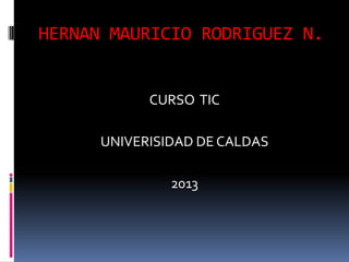 HERNAN MAURICIO RODRIGUEZ N.
CURSO TIC
UNIVERISIDAD DE CALDAS
2013
 