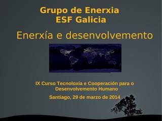 Grupo de Enerxia
ESF Galicia
Enerxía e desenvolvemento
IX Curso Tecnoloxía e Cooperación para o
Desenvolvemento Humano
Santiago, 29 de marzo de 2014
 
