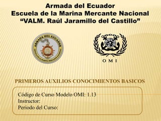 Armada del Ecuador
Escuela de la Marina Mercante Nacional
“VALM. Raúl Jaramillo del Castillo”

PRIMEROS AUXILIOS CONOCIMIENTOS BASICOS
Código de Curso Modelo OMI: 1.13
Instructor:
Periodo del Curso:

 
