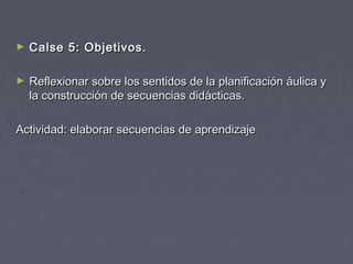 ► CCaallssee 55:: OObbjjeettiivvooss.. 
► RReefflleexxiioonnaarr ssoobbrree llooss sseennttiiddooss ddee llaa ppllaanniiffiiccaacciióónn ááuulliiccaa yy 
llaa ccoonnssttrruucccciióónn ddee sseeccuueenncciiaass ddiiddááccttiiccaass.. 
AAccttiivviiddaadd:: eellaabboorraarr sseeccuueenncciiaass ddee aapprreennddiizzaajjee 
 