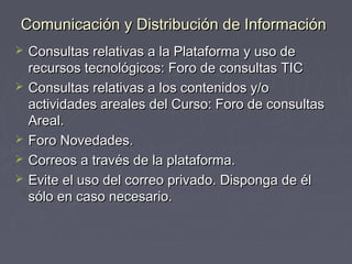 Comunicación yy DDiissttrriibbuucciióónn ddee IInnffoorrmmaacciióónn 
 CCoonnssuullttaass rreellaattiivvaass aa llaa PPllaattaaffoorrmmaa yy uussoo ddee 
rreeccuurrssooss tteeccnnoollóóggiiccooss:: FFoorroo ddee ccoonnssuullttaass TTIICC 
 CCoonnssuullttaass rreellaattiivvaass aa llooss ccoonntteenniiddooss yy//oo 
aaccttiivviiddaaddeess aarreeaalleess ddeell CCuurrssoo:: FFoorroo ddee ccoonnssuullttaass 
AArreeaall.. 
 FFoorroo NNoovveeddaaddeess.. 
 CCoorrrreeooss aa ttrraavvééss ddee llaa ppllaattaaffoorrmmaa.. 
 EEvviittee eell uussoo ddeell ccoorrrreeoo pprriivvaaddoo.. DDiissppoonnggaa ddee ééll 
ssóólloo eenn ccaassoo nneecceessaarriioo.. 
 