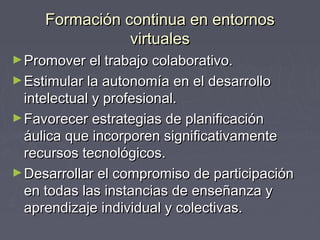 FFoorrmmaacciióónn ccoonnttiinnuuaa eenn eennttoorrnnooss 
vviirrttuuaalleess 
►PPrroommoovveerr eell ttrraabbaajjoo ccoollaabboorraattiivvoo.. 
►EEssttiimmuullaarr llaa aauuttoonnoommííaa eenn eell ddeessaarrrroolllloo 
iinntteelleeccttuuaall yy pprrooffeessiioonnaall.. 
►FFaavvoorreecceerr eessttrraatteeggiiaass ddee ppllaanniiffiiccaacciióónn 
ááuulliiccaa qquuee iinnccoorrppoorreenn ssiiggnniiffiiccaattiivvaammeennttee 
rreeccuurrssooss tteeccnnoollóóggiiccooss.. 
►DDeessaarrrroollllaarr eell ccoommpprroommiissoo ddee ppaarrttiicciippaacciióónn 
eenn ttooddaass llaass iinnssttaanncciiaass ddee eennsseeññaannzzaa yy 
aapprreennddiizzaajjee iinnddiivviidduuaall yy ccoolleeccttiivvaass.. 
 