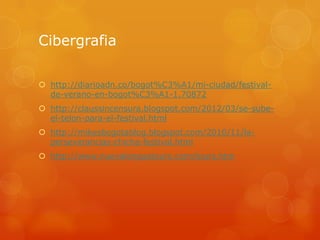 Cibergrafia
 http://diarioadn.co/bogot%C3%A1/mi-ciudad/festivalde-verano-en-bogot%C3%A1-1.70872
 http://claussincensura.blogspot.com/2012/03/se-subeel-telon-para-el-festival.html
 http://mikesbogotablog.blogspot.com/2010/11/laperseverancias-chicha-festival.html

 http://www.nuevalenguatours.com/tours.htm

 