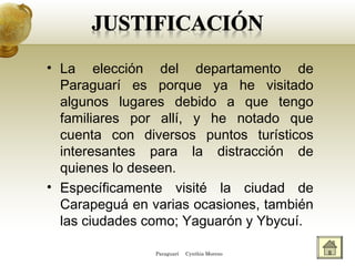 • La elección del departamento de
Paraguarí es porque ya he visitado
algunos lugares debido a que tengo
familiares por allí, y he notado que
cuenta con diversos puntos turísticos
interesantes para la distracción de
quienes lo deseen.
• Específicamente visité la ciudad de
Carapeguá en varias ocasiones, también
las ciudades como; Yaguarón y Ybycuí.
Paraguarí Cynthia Moreno
 