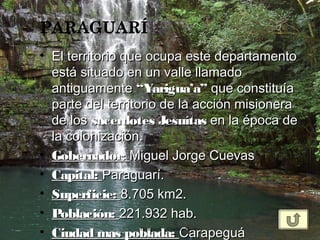 • El territorio que ocupa este departamentoEl territorio que ocupa este departamento
está situado en un valle llamadoestá situado en un valle llamado
antiguamenteantiguamente “Yarigua’a”“Yarigua’a” que constituíaque constituía
parte del territorio de la acción misioneraparte del territorio de la acción misionera
de los de los sacerdotes Jesuítassacerdotes Jesuítas en la época de en la época de
la colonización.la colonización.
• Gobernador:Gobernador: Miguel Jorge Cuevas Miguel Jorge Cuevas 
• Capital:Capital: Paraguarí.Paraguarí.
• Superficie:Superficie: 8.705 km2.8.705 km2.
• Población:Población: 221.932 hab.221.932 hab.
• Ciudad mas poblada:Ciudad mas poblada: CarapeguáCarapeguáParaguarí Cynthia Moreno
 