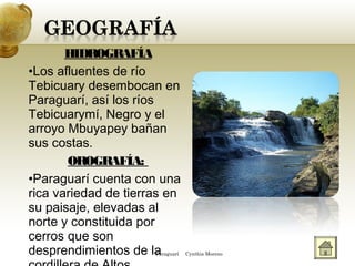 HIDROGRAFÍA
•Los afluentes de río
Tebicuary desembocan en
Paraguarí, así los ríos
Tebicuarymí, Negro y el
arroyo Mbuyapey bañan
sus costas.
OROGRAFÍA:
•Paraguarí cuenta con una
rica variedad de tierras en
su paisaje, elevadas al
norte y constituida por
cerros que son
desprendimientos de laParaguarí Cynthia Moreno
 