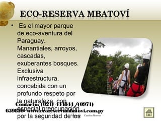• Es el mayor parque
de eco-aventura del
Paraguay.
Manantiales, arroyos,
cascadas,
exuberantes bosques.
Exclusiva
infraestructura,
concebida con un
profundo respeto por
la naturaleza, con
especial preocupación
por la seguridad de los
Contacto: (021) 444844 /(0971)
659820- www.ecoreservambatovi.com.py
Paraguarí Cynthia Moreno
 