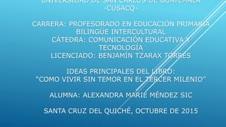 UNIVERSIDAD DE SAN CARLOS DE GUATEMALA
-CUSACQ-
CARRERA: PROFESORADO EN EDUCACIÓN PRIMARIA
BILINGÜE INTERCULTURAL
CÁTEDRA: COMUNICACIÓN EDUCATIVA Y
TECNOLOGÍA
LICENCIADO: BENJAMÍN TZARAX TORRES
IDEAS PRINCIPALES DEL LIBRO:
“COMO VIVIR SIN TEMOR EN EL TERCER MILENIO”
ALUMNA: ALEXANDRA MARIE MÉNDEZ SIC
SANTA CRUZ DEL QUICHÉ, OCTUBRE DE 2015
 