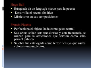 Hugo Ball
 Búsqueda de un lenguaje nuevo para la poesía
 Desarrolla el poema fonético
 Misticismo en sus composiciones

Francis Picabia
 Perfecciona el objeto Dada como gesto teatral
 Sus obras solían ser: transitorias y con frecuencia se
  usaban para la atracciones que servían como sebo
  para el publico.
 Su obra fue catalogada como terroríficas ya que usaba
  colores sanguinolentos.
 