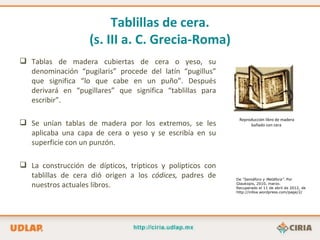 Tablillas de cera.
                    (s. III a. C. Grecia-Roma)
 Tablas de madera cubiertas de cera o yeso, su
  denominación “pugilaris” procede del latín “pugillus”
  que significa “lo que cabe en un puño”. Después
  derivará en “pugillares” que significa “tablillas para
  escribir”.

                                                             Reproducción libro de madera
 Se unían tablas de madera por los extremos, se les              bañado con cera

  aplicaba una capa de cera o yeso y se escribía en su
  superficie con un punzón.

 La construcción de dípticos, trípticos y polípticos con
  tablillas de cera dió origen a los códices, padres de     De “Semáforo y Metáfora”. Por
  nuestros actuales libros.                                 Glaukopis, 2010, marzo.
                                                            Recuperado el 11 de abril de 2012, de
                                                            http://inlloa.wordpress.com/page/2/
 
