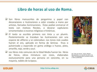 Libro de horas al uso de Roma.

 Son libros manuscritos de pergamino y papel con
  decoraciones e ilustraciones a color creadas a mano por
  artistas, llamadas iluminaciones. Éstas podían enmarcar el
  texto con motivos florales, o decorar capitulares
  ornamentadas o escenas religiosas e históricas.
 El texto se escribía primero con tinta y un plumín.
  Posteriormente se trazaban las ilustraciones con una
  especie de alfileres y se coloreaban. Los tonos más usados
  fueron el oro, aplicado en forma de láminas finas o
  pulverizado y esparcido en goma arábiga o huevo, plata,
  amarillo, rojo, verde y azul.
 Los libros más comunes de la Edad Media fueron los libros
                                                               De “Libro de horas”. 2010, febrero .
  de Horas, obras miniatura con rezos, elaboradas              Recuperado el 11 de abril de 2012, de
                                                               http://lacajadepandora.zonalibre.org/tu
  exclusivamente para una persona en concreto, en su           s-libros-preferidos/


  mayoría, nobles de la época.
 
