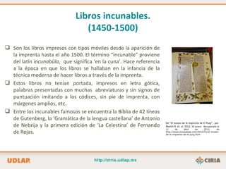 Libros incunables.
                                 (1450-1500)
 Son los libros impresos con tipos móviles desde la aparición de
  la imprenta hasta el año 1500. El término “incunable” proviene
  del latín incunabŭla, que significa ‘en la cuna’. Hace referencia
  a la época en que los libros se hallaban en la infancia de la
  técnica moderna de hacer libros a través de la imprenta.
 Estos libros no tenían portada, impresos en letra gótica,
  palabras presentadas con muchas abreviaturas y sin signos de
  puntuación imitando a los códices, sin pie de imprenta, con
  márgenes amplios, etc.
 Entre los incunables famosos se encuentra la Biblia de 42 líneas
  de Gutenberg, la ‘Gramática de la lengua castellana’ de Antonio
                                                                      De “El museo de la imprenta de El Puig”, por
  de Nebrija y la primera edición de ‘La Celestina’ de Fernando       Martín R. et. al. 2012, 30 enero . Recuperado el
                                                                      11      de     abril      de   2012,     de
  de Rojas.                                                           http://www.encajabaja.com/2012/01/el-museo-
                                                                      de-la-imprenta-de-el-puig.html
 