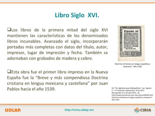 Libro Siglo XVI.

Los libros de la primera mitad del siglo XVI
mantienen las características de los denominados
libros incunables. Avanzado el siglo, incorporarán
portadas más completas con datos del título, autor,
impresor, lugar de impresión y fecha. También se
adornaban con grabados de madera y cobre.
                                                          Doctrina christiana en lengua española y
                                                                   mexicana”. Año 1550

Esta obra fue el primer libro impreso en la Nueva
España fue la “Breve y más compendiosa Doctrina
cristiana en lengua mexicana y castellana” por Juan
Pablos hacia el año 1539.                             De “Tec digitaliza joyas bibliográficas” por Aguilar,
                                                      S. Y. El Universal. Septiembre, 24 de 2011.
                                                      Recuperado el 11 de abril 2012, de
                                                      http://www.eluniversal.com.mx/cultura/66459.html
                                                      Doctrina christiana en lengua española y mexicana”.
                                                      Año 1550
 
