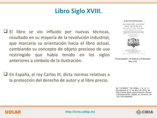 Libro Siglo XVIII.

 El libro se vio influido por nuevas técnicas,
  resultado en su mayoría de la revolución industrial,
  que marcaría su orientación hacia el libro actual,
  cambiando su concepto de objeto precioso de uso
  restringido que había tenido en los siglos
  anteriores a símbolo de la ilustración.
                                                           “Encyclopédie”, de Diderot y D’Alembert
                                                                          Año 1751




 En España, el rey Carlos III, dicta normas relativas a
  la protección del derecho de autor y al libre precio.
                                                            De “LICHNOS”. Por Millán, J. A. (s. f.)
                                                            Recuperado el 11 de abril de 2012, de
                                                            http://www.fgcsic.es/lychnos/es_ES/arti
                                                            culos/aportacion_digital_al_universo_de
                                                            _las_enciclopedias
 