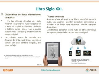 Libro Siglo XXI.
 Dispositivos de libros electrónicos
  (e-books)                                                                                   Libros en la nube
                                                                                              Amazon ofrece el servicio de libros electrónicos en la
•    En las últimas décadas del siglo                                                         nube. Los usuarios pueden descubrir, seleccionar y
     hicieron su aparición. Pueden leerse en                                                  acceder a los libros que necesitan desde cualquier
     la web, ser copiados a laptops, celulares                                                dispositivo.
     y tablets entre otros. Los usuarios                                                      La biblioteca personal en la nube es otra alternativa
     pueden leer, subrayar y anotar en él de                                                  para promocionar la lectura en soporte digital.
     manera digital.
•    Las tablets, como la lanzada por
     Amazon de tinta electrónica, permiten
     contar con una pantalla delgada, sin
     tener reflejo.



    De “Amazon Kindle DX Graphite Edition” por Product Wiki Inc. 2010, Julio.
      Recuperado el 11 abril 2012, de http://www.productwiki.com/amazon-kindle-dx-graphite-
     edition/
                                                                                                                         De “Google editions” por App Hip Mom.
                                                                                                                         Junio 7 de 2011. Recuperado el 11
                                                                                                                         abril 2012, de
                                                                                                                         http://itunes.softonic.com/mac
                                                                                  E-books
 