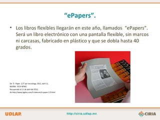 “ePapers”.
• Los libros flexibles llegarán en este año, llamados “ePapers”.
  Será un libro electrónico con una pantalla flexible, sin marcos
  ni carcasas, fabricado en plástico y que se dobla hasta 40
  grados.




De “E- Paper 2.0” por tecnology, 2012, abril 11.
BGDNA: TECH NEWS.
Recuperado el 11 de abril del 2012,
de http://www.bgdna.com/it-telecom/e-paper-2.0.html
 