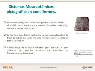 Sistemas Mesopotámicos
   pictográficos y cuneiformes.

 El sistema pictográfico tuvo su origen hacia el año 3500 a. C.,
  el sentido de la escritura era vertical, de arriba hacia abajo
  comenzando por la derecha.
                                                                        Escritura Mesopotámica.
 La escritura cuneiforme evolucionó de la etapa pictográfica. Se
  trata de signos en forma de cuña “cuneiformes” escritos en
  tablillas de arcilla.

 Ambos tipos de escritura tuvieron gran difusión y eran
  utilizadas por pueblos asiáticos que habitaban en                 De “Mesopotamia”, por Santelices,
                                                                    C. 2009. Recuperado el 11 de abril
  Mesopotamia y Asia menor.                                         de 2012, de
                                                                    http://www.escrituraenmesopotami
                                                                    a.blogspot.mx
 