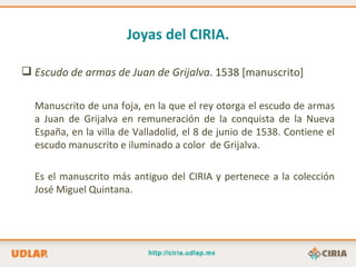 Joyas del CIRIA.

 Escudo de armas de Juan de Grijalva. 1538 [manuscrito]

  Manuscrito de una foja, en la que el rey otorga el escudo de armas
  a Juan de Grijalva en remuneración de la conquista de la Nueva
  España, en la villa de Valladolid, el 8 de junio de 1538. Contiene el
  escudo manuscrito e iluminado a color de Grijalva.

  Es el manuscrito más antiguo del CIRIA y pertenece a la colección
  José Miguel Quintana.
 