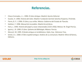 Referencias.

•   Checa Cremades, J. L. 1998. El Libro Antiguo. Madrid: Acento Editorial.
•   Escolar, H. 1998. Historia del Libro. Madrid: Fundación Germán Sánchez Ruiperez, Pirámide.
•   Fierro, B. F. J. 1998. El Libro y sus orillas. México: Gobierno del Estado de Tlaxcala.
•   Geldner, F. 1998. Manual de incunables. Madrid Arco/Libros.
•   Hans, L. 1948. Historia del papel y cosas relacionadas (1525-1950). México: M. Ángel Porrúa.
•   Iguiniz, J. B. 1998. El Libro: Epítome de Bibliología. México: Porrúa.
•   Marsá,V. M. 1999. El fondo antiguo en la biblioteca. Gijón, Esp.: Ediciones Trea.
•   Simón, D. J. 2000. El libro español antiguo: Análisis de su estructura. Madrid: Ollero & Ramos,
    Editores.
 