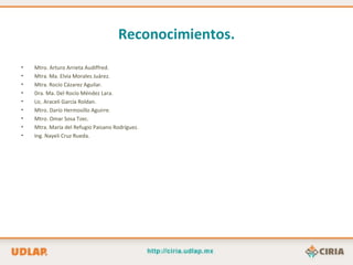 Reconocimientos.
•   Mtro. Arturo Arrieta Audiffred.
•   Mtra. Ma. Elvia Morales Juárez.
•   Mtra. Rocío Cázarez Aguilar.
•   Dra. Ma. Del Rocío Méndez Lara.
•   Lic. Araceli García Roldan.
•   Mtro. Darío Hermosillo Aguirre.
•   Mtro. Omar Sosa Tzec.
•   Mtra. María del Refugio Paisano Rodríguez.
•   Ing. Nayeli Cruz Rueda.
 