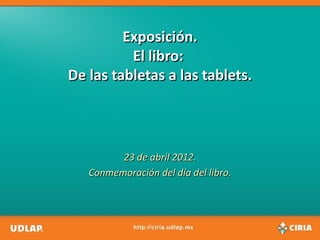 Exposición.
          El libro:
De las tabletas a las tablets.




         23 de abril 2012.
   Conmemoración del día del libro.
 
