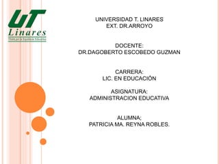 UNIVERSIDAD T. LINARES
EXT. DR.ARROYO
DOCENTE:
DR.DAGOBERTO ESCOBEDO GUZMAN
CARRERA:
LIC. EN EDUCACIÓN
ASIGNATURA:
ADMINISTRACION EDUCATIVA
ALUMNA;
PATRICIA MA. REYNA ROBLES.
 