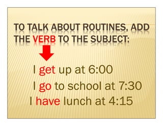 TO TALK ABOUT ROUTINES, ADD
              ROUTINES,
                SUBJECT:
THE VERB TO THE SUBJECT:


    I get up at 6:00
    I go to school at 7:30
   I have lunch at 4:15
 