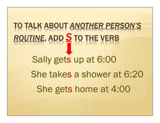 TO TALK ABOUT ANOTHER PERSON’S
ROUTINE, ADD S TO THE VERB
ROUTINE,

          gets
    Sally gets up at 6:00
        takes
    She takes a shower at 6:20
         gets
     She gets home at 4:00
 