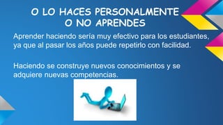 O LO HACES PERSONALMENTE
O NO APRENDES
Aprender haciendo sería muy efectivo para los estudiantes,
ya que al pasar los años puede repetirlo con facilidad.
Haciendo se construye nuevos conocimientos y se
adquiere nuevas competencias.
 