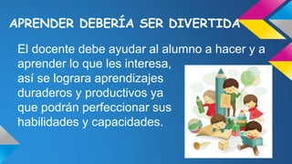 APRENDER DEBERÍA SER DIVERTIDA
El docente debe ayudar al alumno a hacer y a
aprender lo que les interesa,
así se lograra aprendizajes
duraderos y productivos ya
que podrán perfeccionar sus
habilidades y capacidades.
 