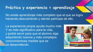 Práctica y experiencia = aprendizaje
No existe aprendizaje más completo que el que se logra
haciendo,descubriendo y siendo partícipe de ello.
La experiencia propia ayuda mucho más
Y es más significativo para la vida,
y podrá servir para que el alumno siga
adquiriendo nuevos y más complejos
conocimientosa medida que se
va desarrollando.
 