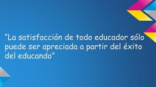 “La satisfacción de todo educador sólo
puede ser apreciada a partir del éxito
del educando”
 